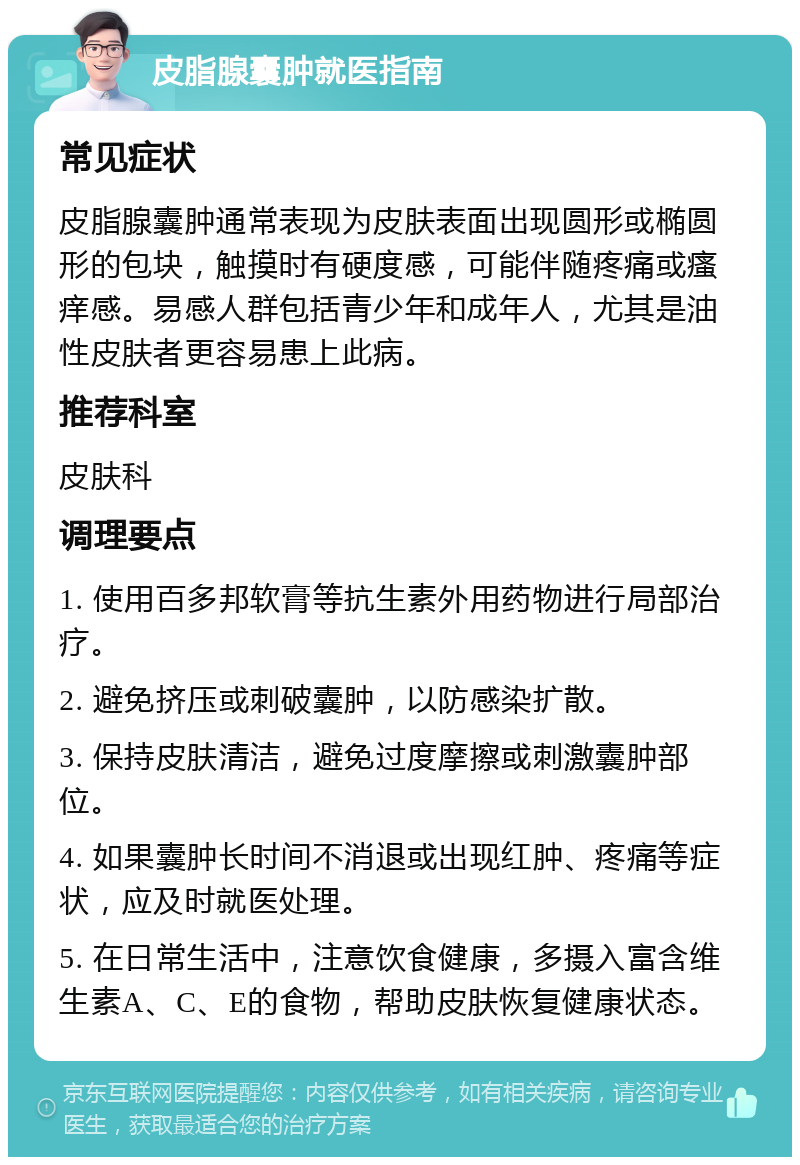 皮脂腺囊肿就医指南 常见症状 皮脂腺囊肿通常表现为皮肤表面出现圆形或椭圆形的包块，触摸时有硬度感，可能伴随疼痛或瘙痒感。易感人群包括青少年和成年人，尤其是油性皮肤者更容易患上此病。 推荐科室 皮肤科 调理要点 1. 使用百多邦软膏等抗生素外用药物进行局部治疗。 2. 避免挤压或刺破囊肿，以防感染扩散。 3. 保持皮肤清洁，避免过度摩擦或刺激囊肿部位。 4. 如果囊肿长时间不消退或出现红肿、疼痛等症状，应及时就医处理。 5. 在日常生活中，注意饮食健康，多摄入富含维生素A、C、E的食物，帮助皮肤恢复健康状态。