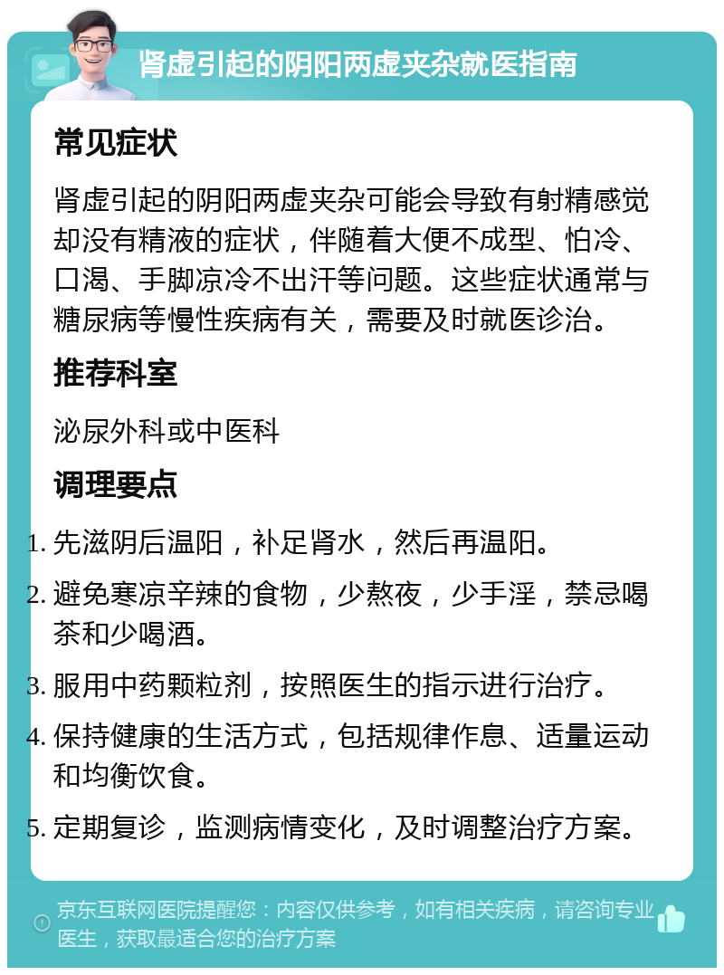 肾虚引起的阴阳两虚夹杂就医指南 常见症状 肾虚引起的阴阳两虚夹杂可能会导致有射精感觉却没有精液的症状，伴随着大便不成型、怕冷、口渴、手脚凉冷不出汗等问题。这些症状通常与糖尿病等慢性疾病有关，需要及时就医诊治。 推荐科室 泌尿外科或中医科 调理要点 先滋阴后温阳，补足肾水，然后再温阳。 避免寒凉辛辣的食物，少熬夜，少手淫，禁忌喝茶和少喝酒。 服用中药颗粒剂，按照医生的指示进行治疗。 保持健康的生活方式，包括规律作息、适量运动和均衡饮食。 定期复诊，监测病情变化，及时调整治疗方案。