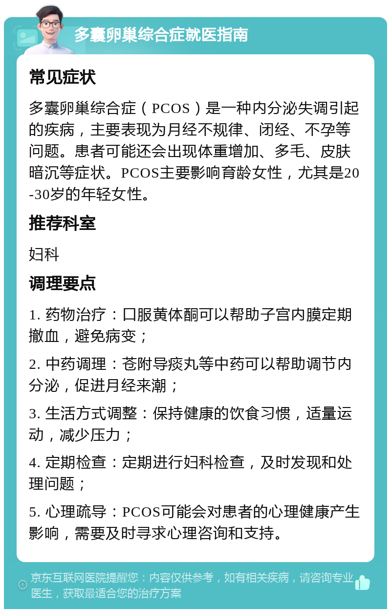 多囊卵巢综合症就医指南 常见症状 多囊卵巢综合症（PCOS）是一种内分泌失调引起的疾病，主要表现为月经不规律、闭经、不孕等问题。患者可能还会出现体重增加、多毛、皮肤暗沉等症状。PCOS主要影响育龄女性，尤其是20-30岁的年轻女性。 推荐科室 妇科 调理要点 1. 药物治疗：口服黄体酮可以帮助子宫内膜定期撤血，避免病变； 2. 中药调理：苍附导痰丸等中药可以帮助调节内分泌，促进月经来潮； 3. 生活方式调整：保持健康的饮食习惯，适量运动，减少压力； 4. 定期检查：定期进行妇科检查，及时发现和处理问题； 5. 心理疏导：PCOS可能会对患者的心理健康产生影响，需要及时寻求心理咨询和支持。