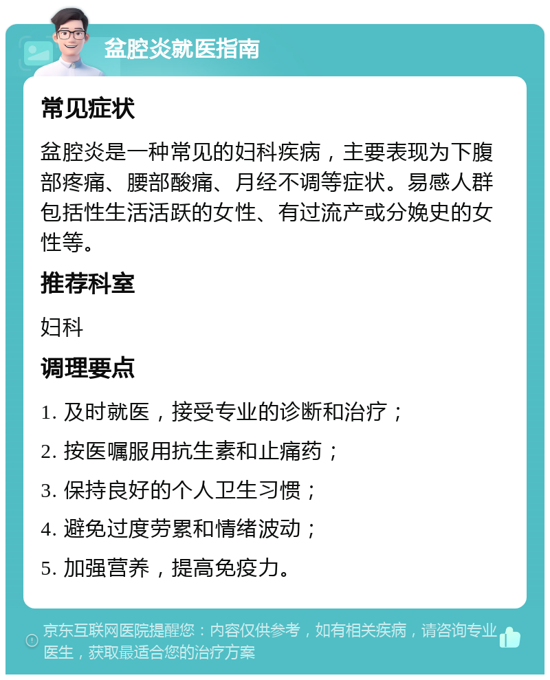 盆腔炎就医指南 常见症状 盆腔炎是一种常见的妇科疾病，主要表现为下腹部疼痛、腰部酸痛、月经不调等症状。易感人群包括性生活活跃的女性、有过流产或分娩史的女性等。 推荐科室 妇科 调理要点 1. 及时就医，接受专业的诊断和治疗； 2. 按医嘱服用抗生素和止痛药； 3. 保持良好的个人卫生习惯； 4. 避免过度劳累和情绪波动； 5. 加强营养，提高免疫力。