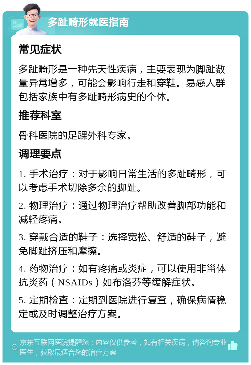 多趾畸形就医指南 常见症状 多趾畸形是一种先天性疾病，主要表现为脚趾数量异常增多，可能会影响行走和穿鞋。易感人群包括家族中有多趾畸形病史的个体。 推荐科室 骨科医院的足踝外科专家。 调理要点 1. 手术治疗：对于影响日常生活的多趾畸形，可以考虑手术切除多余的脚趾。 2. 物理治疗：通过物理治疗帮助改善脚部功能和减轻疼痛。 3. 穿戴合适的鞋子：选择宽松、舒适的鞋子，避免脚趾挤压和摩擦。 4. 药物治疗：如有疼痛或炎症，可以使用非甾体抗炎药（NSAIDs）如布洛芬等缓解症状。 5. 定期检查：定期到医院进行复查，确保病情稳定或及时调整治疗方案。