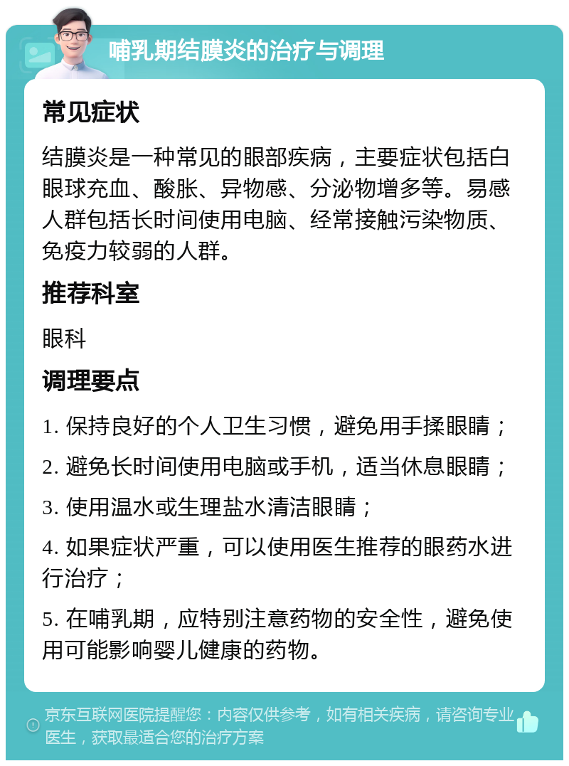 哺乳期结膜炎的治疗与调理 常见症状 结膜炎是一种常见的眼部疾病，主要症状包括白眼球充血、酸胀、异物感、分泌物增多等。易感人群包括长时间使用电脑、经常接触污染物质、免疫力较弱的人群。 推荐科室 眼科 调理要点 1. 保持良好的个人卫生习惯，避免用手揉眼睛； 2. 避免长时间使用电脑或手机，适当休息眼睛； 3. 使用温水或生理盐水清洁眼睛； 4. 如果症状严重，可以使用医生推荐的眼药水进行治疗； 5. 在哺乳期，应特别注意药物的安全性，避免使用可能影响婴儿健康的药物。