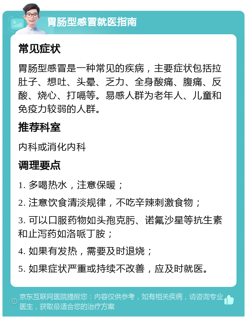 胃肠型感冒就医指南 常见症状 胃肠型感冒是一种常见的疾病，主要症状包括拉肚子、想吐、头晕、乏力、全身酸痛、腹痛、反酸、烧心、打嗝等。易感人群为老年人、儿童和免疫力较弱的人群。 推荐科室 内科或消化内科 调理要点 1. 多喝热水，注意保暖； 2. 注意饮食清淡规律，不吃辛辣刺激食物； 3. 可以口服药物如头孢克肟、诺氟沙星等抗生素和止泻药如洛哌丁胺； 4. 如果有发热，需要及时退烧； 5. 如果症状严重或持续不改善，应及时就医。