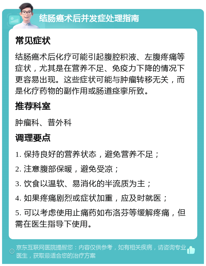 结肠癌术后并发症处理指南 常见症状 结肠癌术后化疗可能引起腹腔积液、左腹疼痛等症状，尤其是在营养不足、免疫力下降的情况下更容易出现。这些症状可能与肿瘤转移无关，而是化疗药物的副作用或肠道痉挛所致。 推荐科室 肿瘤科、普外科 调理要点 1. 保持良好的营养状态，避免营养不足； 2. 注意腹部保暖，避免受凉； 3. 饮食以温软、易消化的半流质为主； 4. 如果疼痛剧烈或症状加重，应及时就医； 5. 可以考虑使用止痛药如布洛芬等缓解疼痛，但需在医生指导下使用。