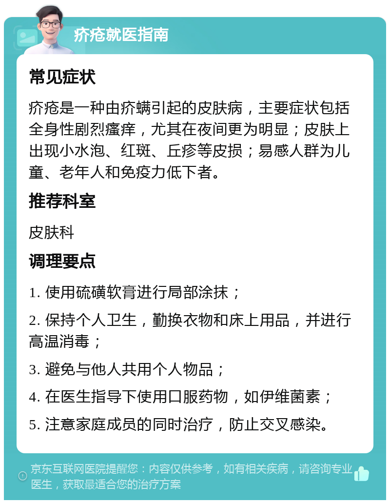 疥疮就医指南 常见症状 疥疮是一种由疥螨引起的皮肤病，主要症状包括全身性剧烈瘙痒，尤其在夜间更为明显；皮肤上出现小水泡、红斑、丘疹等皮损；易感人群为儿童、老年人和免疫力低下者。 推荐科室 皮肤科 调理要点 1. 使用硫磺软膏进行局部涂抹； 2. 保持个人卫生，勤换衣物和床上用品，并进行高温消毒； 3. 避免与他人共用个人物品； 4. 在医生指导下使用口服药物，如伊维菌素； 5. 注意家庭成员的同时治疗，防止交叉感染。