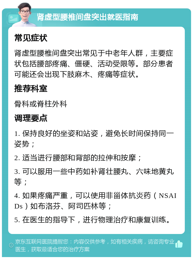 肾虚型腰椎间盘突出就医指南 常见症状 肾虚型腰椎间盘突出常见于中老年人群，主要症状包括腰部疼痛、僵硬、活动受限等。部分患者可能还会出现下肢麻木、疼痛等症状。 推荐科室 骨科或脊柱外科 调理要点 1. 保持良好的坐姿和站姿，避免长时间保持同一姿势； 2. 适当进行腰部和背部的拉伸和按摩； 3. 可以服用一些中药如补肾壮腰丸、六味地黄丸等； 4. 如果疼痛严重，可以使用非甾体抗炎药（NSAIDs）如布洛芬、阿司匹林等； 5. 在医生的指导下，进行物理治疗和康复训练。