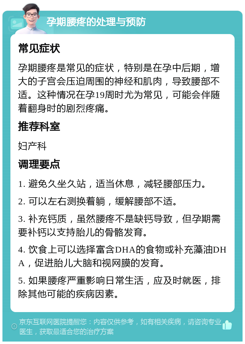 孕期腰疼的处理与预防 常见症状 孕期腰疼是常见的症状，特别是在孕中后期，增大的子宫会压迫周围的神经和肌肉，导致腰部不适。这种情况在孕19周时尤为常见，可能会伴随着翻身时的剧烈疼痛。 推荐科室 妇产科 调理要点 1. 避免久坐久站，适当休息，减轻腰部压力。 2. 可以左右测换着躺，缓解腰部不适。 3. 补充钙质，虽然腰疼不是缺钙导致，但孕期需要补钙以支持胎儿的骨骼发育。 4. 饮食上可以选择富含DHA的食物或补充藻油DHA，促进胎儿大脑和视网膜的发育。 5. 如果腰疼严重影响日常生活，应及时就医，排除其他可能的疾病因素。