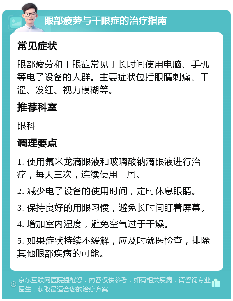 眼部疲劳与干眼症的治疗指南 常见症状 眼部疲劳和干眼症常见于长时间使用电脑、手机等电子设备的人群。主要症状包括眼睛刺痛、干涩、发红、视力模糊等。 推荐科室 眼科 调理要点 1. 使用氟米龙滴眼液和玻璃酸钠滴眼液进行治疗，每天三次，连续使用一周。 2. 减少电子设备的使用时间，定时休息眼睛。 3. 保持良好的用眼习惯，避免长时间盯着屏幕。 4. 增加室内湿度，避免空气过于干燥。 5. 如果症状持续不缓解，应及时就医检查，排除其他眼部疾病的可能。