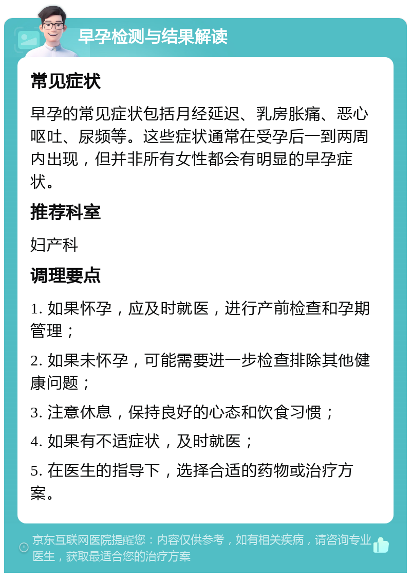 早孕检测与结果解读 常见症状 早孕的常见症状包括月经延迟、乳房胀痛、恶心呕吐、尿频等。这些症状通常在受孕后一到两周内出现，但并非所有女性都会有明显的早孕症状。 推荐科室 妇产科 调理要点 1. 如果怀孕，应及时就医，进行产前检查和孕期管理； 2. 如果未怀孕，可能需要进一步检查排除其他健康问题； 3. 注意休息，保持良好的心态和饮食习惯； 4. 如果有不适症状，及时就医； 5. 在医生的指导下，选择合适的药物或治疗方案。