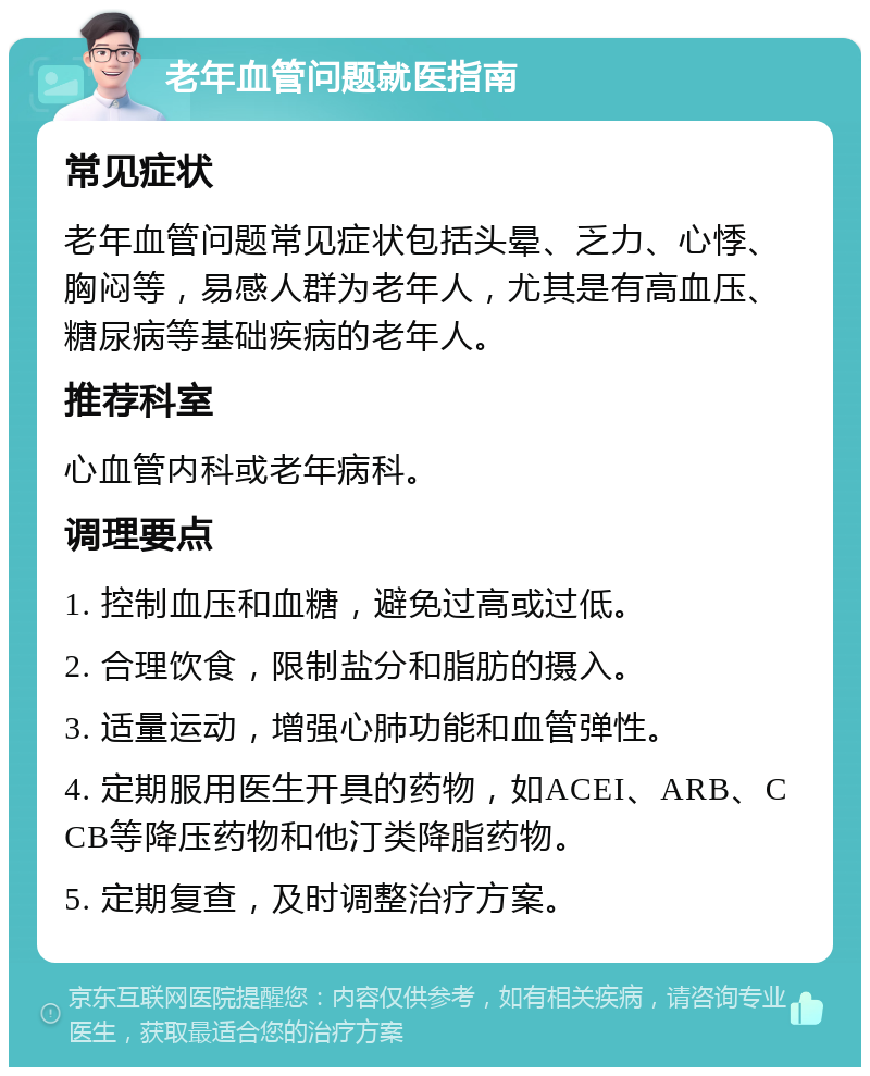 老年血管问题就医指南 常见症状 老年血管问题常见症状包括头晕、乏力、心悸、胸闷等，易感人群为老年人，尤其是有高血压、糖尿病等基础疾病的老年人。 推荐科室 心血管内科或老年病科。 调理要点 1. 控制血压和血糖，避免过高或过低。 2. 合理饮食，限制盐分和脂肪的摄入。 3. 适量运动，增强心肺功能和血管弹性。 4. 定期服用医生开具的药物，如ACEI、ARB、CCB等降压药物和他汀类降脂药物。 5. 定期复查，及时调整治疗方案。