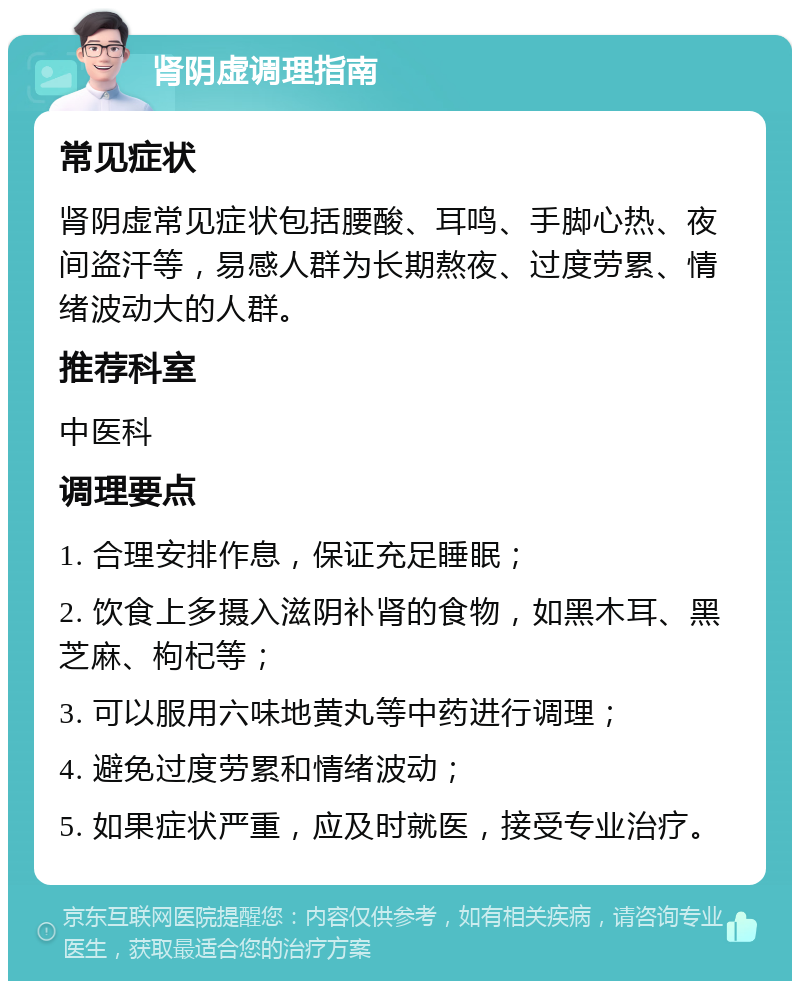 肾阴虚调理指南 常见症状 肾阴虚常见症状包括腰酸、耳鸣、手脚心热、夜间盗汗等，易感人群为长期熬夜、过度劳累、情绪波动大的人群。 推荐科室 中医科 调理要点 1. 合理安排作息，保证充足睡眠； 2. 饮食上多摄入滋阴补肾的食物，如黑木耳、黑芝麻、枸杞等； 3. 可以服用六味地黄丸等中药进行调理； 4. 避免过度劳累和情绪波动； 5. 如果症状严重，应及时就医，接受专业治疗。