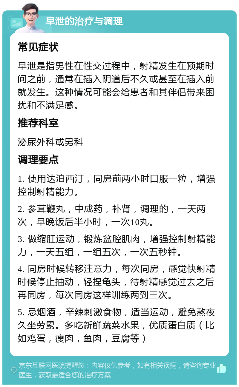 早泄的治疗与调理 常见症状 早泄是指男性在性交过程中，射精发生在预期时间之前，通常在插入阴道后不久或甚至在插入前就发生。这种情况可能会给患者和其伴侣带来困扰和不满足感。 推荐科室 泌尿外科或男科 调理要点 1. 使用达泊西汀，同房前两小时口服一粒，增强控制射精能力。 2. 参茸鞭丸，中成药，补肾，调理的，一天两次，早晚饭后半小时，一次10丸。 3. 做缩肛运动，锻炼盆腔肌肉，增强控制射精能力，一天五组，一组五次，一次五秒钟。 4. 同房时候转移注意力，每次同房，感觉快射精时候停止抽动，轻捏龟头，待射精感觉过去之后再同房，每次同房这样训练两到三次。 5. 忌烟酒，辛辣刺激食物，适当运动，避免熬夜久坐劳累。多吃新鲜蔬菜水果，优质蛋白质（比如鸡蛋，瘦肉，鱼肉，豆腐等）