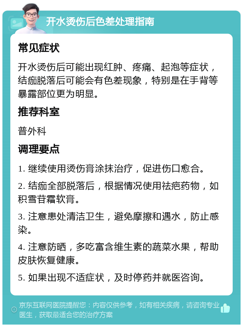 开水烫伤后色差处理指南 常见症状 开水烫伤后可能出现红肿、疼痛、起泡等症状，结痂脱落后可能会有色差现象，特别是在手背等暴露部位更为明显。 推荐科室 普外科 调理要点 1. 继续使用烫伤膏涂抹治疗，促进伤口愈合。 2. 结痂全部脱落后，根据情况使用祛疤药物，如积雪苷霜软膏。 3. 注意患处清洁卫生，避免摩擦和遇水，防止感染。 4. 注意防晒，多吃富含维生素的蔬菜水果，帮助皮肤恢复健康。 5. 如果出现不适症状，及时停药并就医咨询。