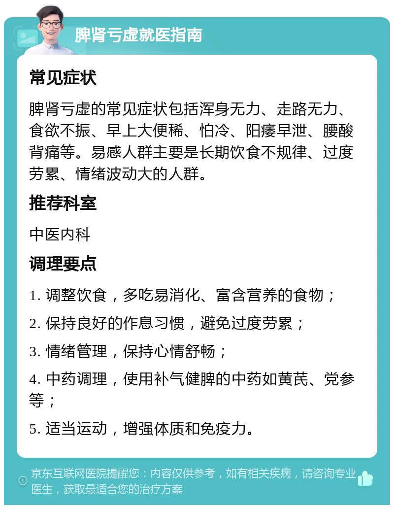 脾肾亏虚就医指南 常见症状 脾肾亏虚的常见症状包括浑身无力、走路无力、食欲不振、早上大便稀、怕冷、阳痿早泄、腰酸背痛等。易感人群主要是长期饮食不规律、过度劳累、情绪波动大的人群。 推荐科室 中医内科 调理要点 1. 调整饮食，多吃易消化、富含营养的食物； 2. 保持良好的作息习惯，避免过度劳累； 3. 情绪管理，保持心情舒畅； 4. 中药调理，使用补气健脾的中药如黄芪、党参等； 5. 适当运动，增强体质和免疫力。