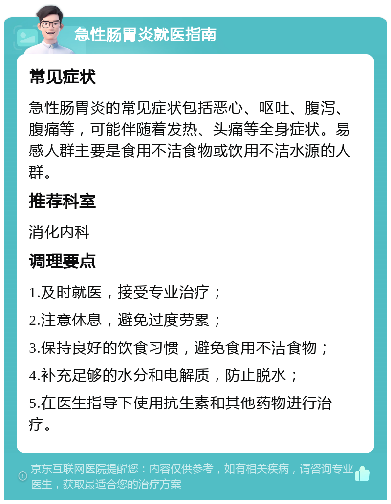 急性肠胃炎就医指南 常见症状 急性肠胃炎的常见症状包括恶心、呕吐、腹泻、腹痛等，可能伴随着发热、头痛等全身症状。易感人群主要是食用不洁食物或饮用不洁水源的人群。 推荐科室 消化内科 调理要点 1.及时就医，接受专业治疗； 2.注意休息，避免过度劳累； 3.保持良好的饮食习惯，避免食用不洁食物； 4.补充足够的水分和电解质，防止脱水； 5.在医生指导下使用抗生素和其他药物进行治疗。