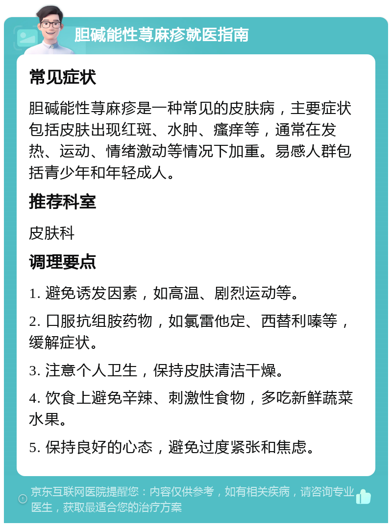 胆碱能性荨麻疹就医指南 常见症状 胆碱能性荨麻疹是一种常见的皮肤病，主要症状包括皮肤出现红斑、水肿、瘙痒等，通常在发热、运动、情绪激动等情况下加重。易感人群包括青少年和年轻成人。 推荐科室 皮肤科 调理要点 1. 避免诱发因素，如高温、剧烈运动等。 2. 口服抗组胺药物，如氯雷他定、西替利嗪等，缓解症状。 3. 注意个人卫生，保持皮肤清洁干燥。 4. 饮食上避免辛辣、刺激性食物，多吃新鲜蔬菜水果。 5. 保持良好的心态，避免过度紧张和焦虑。