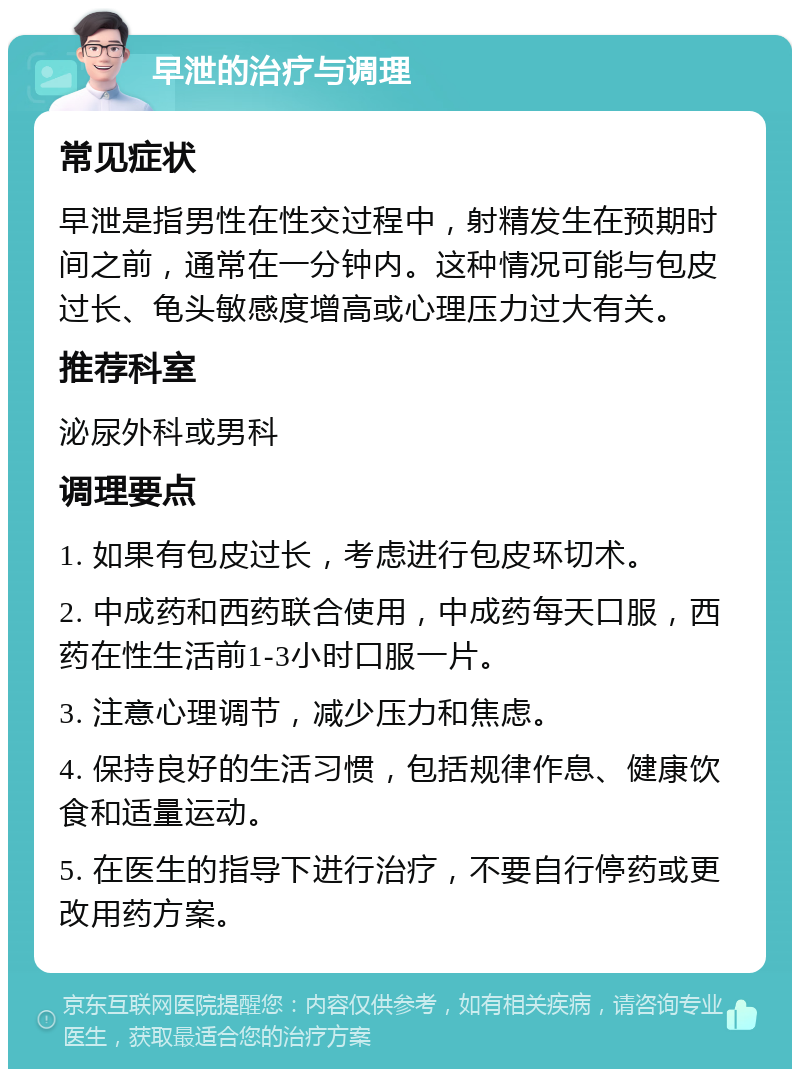 早泄的治疗与调理 常见症状 早泄是指男性在性交过程中，射精发生在预期时间之前，通常在一分钟内。这种情况可能与包皮过长、龟头敏感度增高或心理压力过大有关。 推荐科室 泌尿外科或男科 调理要点 1. 如果有包皮过长，考虑进行包皮环切术。 2. 中成药和西药联合使用，中成药每天口服，西药在性生活前1-3小时口服一片。 3. 注意心理调节，减少压力和焦虑。 4. 保持良好的生活习惯，包括规律作息、健康饮食和适量运动。 5. 在医生的指导下进行治疗，不要自行停药或更改用药方案。