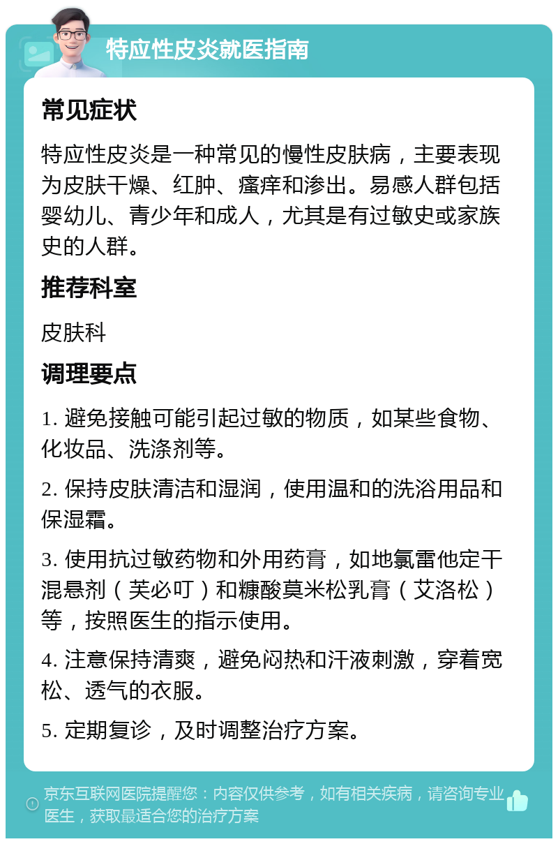 特应性皮炎就医指南 常见症状 特应性皮炎是一种常见的慢性皮肤病，主要表现为皮肤干燥、红肿、瘙痒和渗出。易感人群包括婴幼儿、青少年和成人，尤其是有过敏史或家族史的人群。 推荐科室 皮肤科 调理要点 1. 避免接触可能引起过敏的物质，如某些食物、化妆品、洗涤剂等。 2. 保持皮肤清洁和湿润，使用温和的洗浴用品和保湿霜。 3. 使用抗过敏药物和外用药膏，如地氯雷他定干混悬剂（芙必叮）和糠酸莫米松乳膏（艾洛松）等，按照医生的指示使用。 4. 注意保持清爽，避免闷热和汗液刺激，穿着宽松、透气的衣服。 5. 定期复诊，及时调整治疗方案。