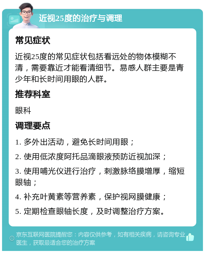 近视25度的治疗与调理 常见症状 近视25度的常见症状包括看远处的物体模糊不清，需要靠近才能看清细节。易感人群主要是青少年和长时间用眼的人群。 推荐科室 眼科 调理要点 1. 多外出活动，避免长时间用眼； 2. 使用低浓度阿托品滴眼液预防近视加深； 3. 使用哺光仪进行治疗，刺激脉络膜增厚，缩短眼轴； 4. 补充叶黄素等营养素，保护视网膜健康； 5. 定期检查眼轴长度，及时调整治疗方案。