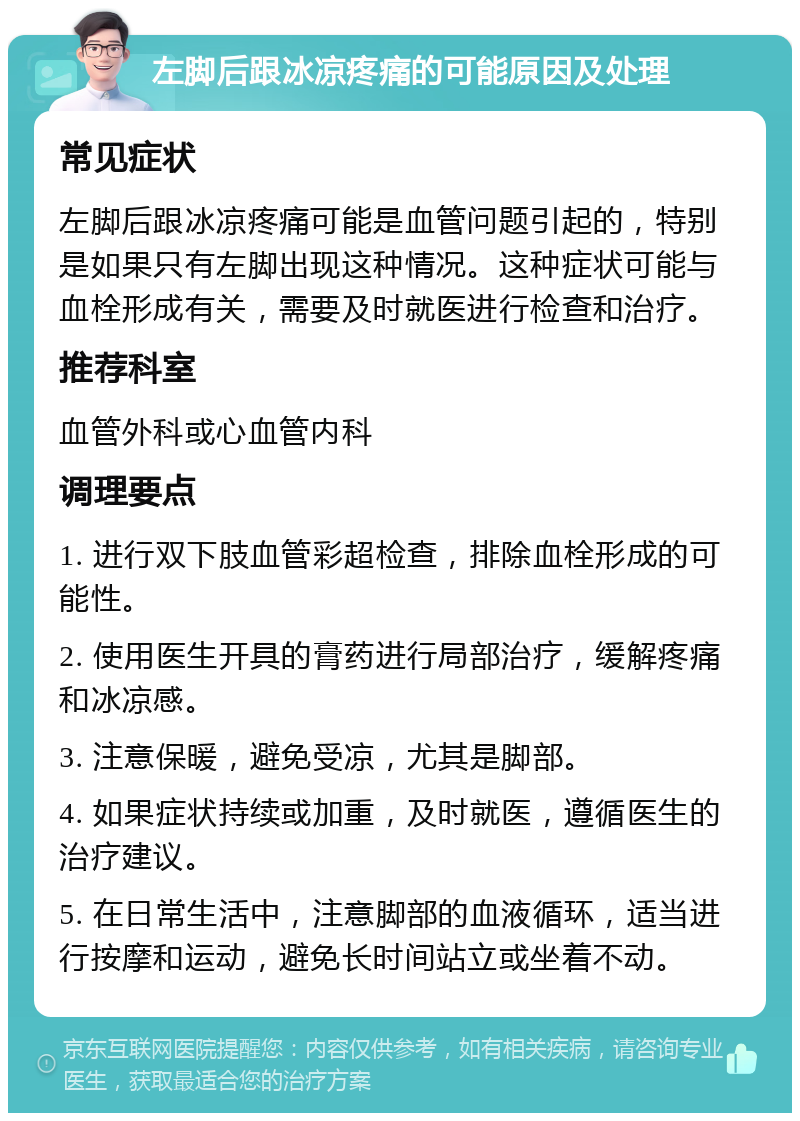 左脚后跟冰凉疼痛的可能原因及处理 常见症状 左脚后跟冰凉疼痛可能是血管问题引起的，特别是如果只有左脚出现这种情况。这种症状可能与血栓形成有关，需要及时就医进行检查和治疗。 推荐科室 血管外科或心血管内科 调理要点 1. 进行双下肢血管彩超检查，排除血栓形成的可能性。 2. 使用医生开具的膏药进行局部治疗，缓解疼痛和冰凉感。 3. 注意保暖，避免受凉，尤其是脚部。 4. 如果症状持续或加重，及时就医，遵循医生的治疗建议。 5. 在日常生活中，注意脚部的血液循环，适当进行按摩和运动，避免长时间站立或坐着不动。