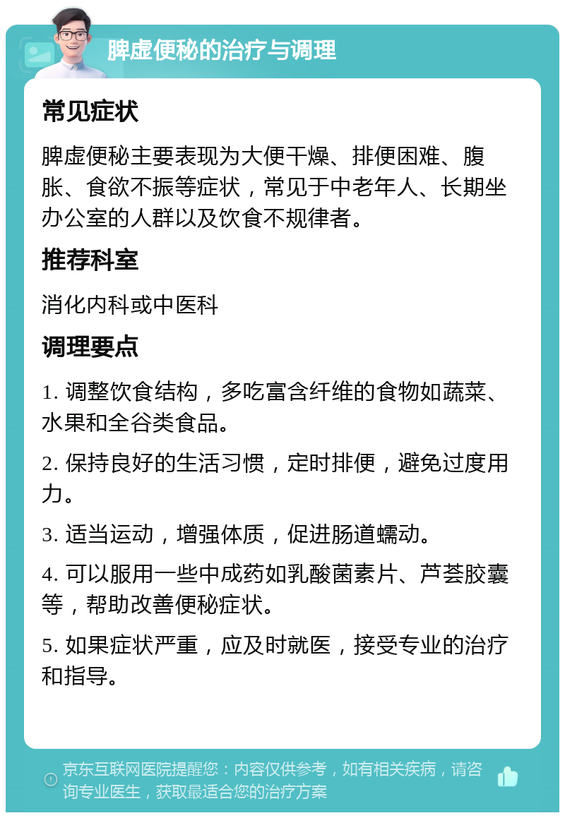 脾虚便秘的治疗与调理 常见症状 脾虚便秘主要表现为大便干燥、排便困难、腹胀、食欲不振等症状，常见于中老年人、长期坐办公室的人群以及饮食不规律者。 推荐科室 消化内科或中医科 调理要点 1. 调整饮食结构，多吃富含纤维的食物如蔬菜、水果和全谷类食品。 2. 保持良好的生活习惯，定时排便，避免过度用力。 3. 适当运动，增强体质，促进肠道蠕动。 4. 可以服用一些中成药如乳酸菌素片、芦荟胶囊等，帮助改善便秘症状。 5. 如果症状严重，应及时就医，接受专业的治疗和指导。