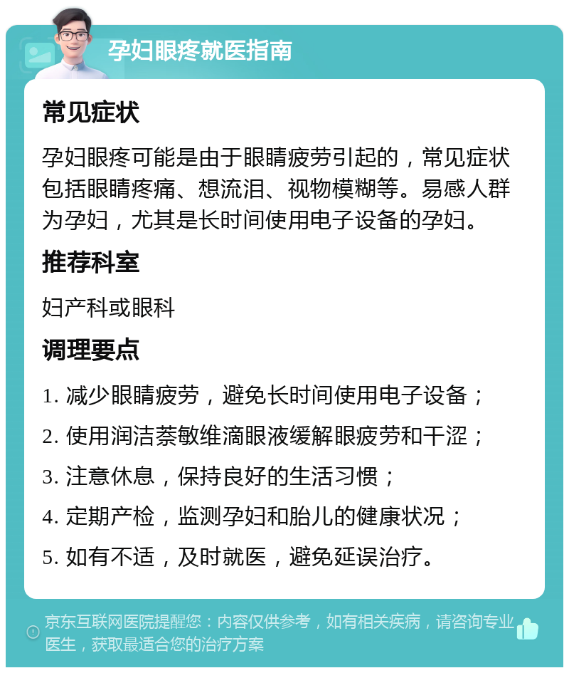 孕妇眼疼就医指南 常见症状 孕妇眼疼可能是由于眼睛疲劳引起的，常见症状包括眼睛疼痛、想流泪、视物模糊等。易感人群为孕妇，尤其是长时间使用电子设备的孕妇。 推荐科室 妇产科或眼科 调理要点 1. 减少眼睛疲劳，避免长时间使用电子设备； 2. 使用润洁萘敏维滴眼液缓解眼疲劳和干涩； 3. 注意休息，保持良好的生活习惯； 4. 定期产检，监测孕妇和胎儿的健康状况； 5. 如有不适，及时就医，避免延误治疗。