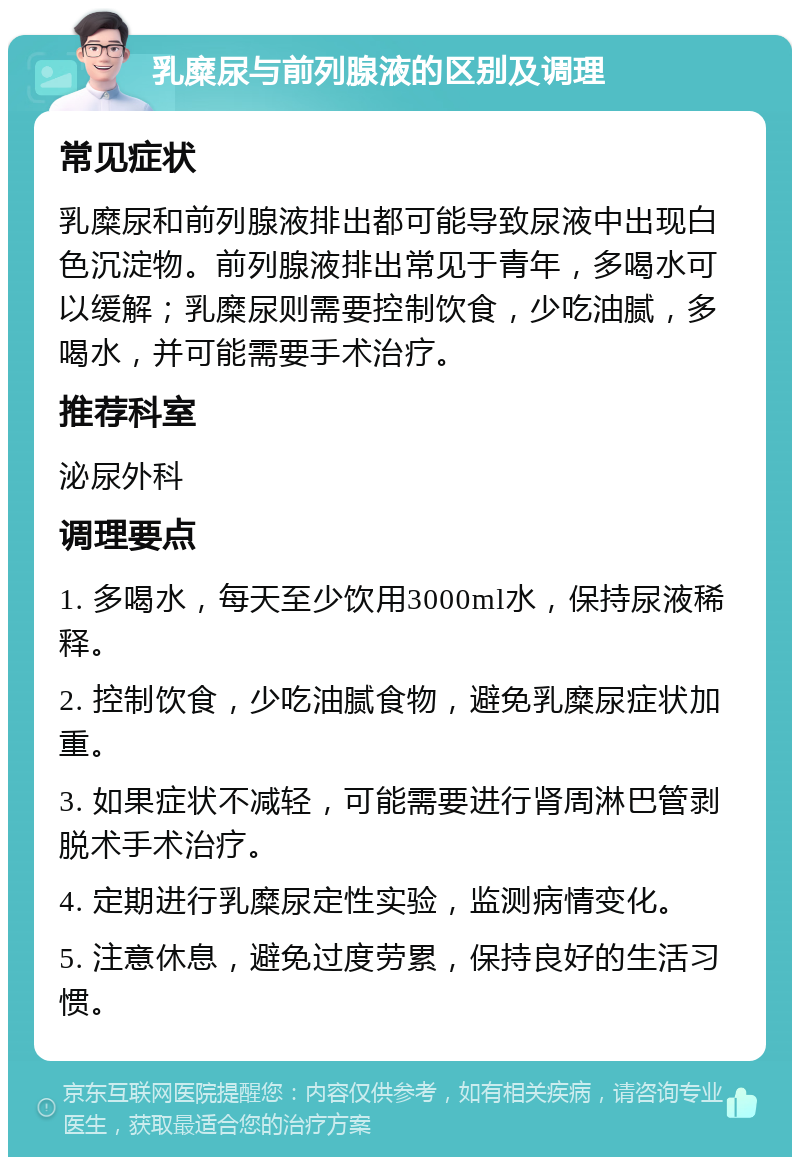 乳糜尿与前列腺液的区别及调理 常见症状 乳糜尿和前列腺液排出都可能导致尿液中出现白色沉淀物。前列腺液排出常见于青年，多喝水可以缓解；乳糜尿则需要控制饮食，少吃油腻，多喝水，并可能需要手术治疗。 推荐科室 泌尿外科 调理要点 1. 多喝水，每天至少饮用3000ml水，保持尿液稀释。 2. 控制饮食，少吃油腻食物，避免乳糜尿症状加重。 3. 如果症状不减轻，可能需要进行肾周淋巴管剥脱术手术治疗。 4. 定期进行乳糜尿定性实验，监测病情变化。 5. 注意休息，避免过度劳累，保持良好的生活习惯。