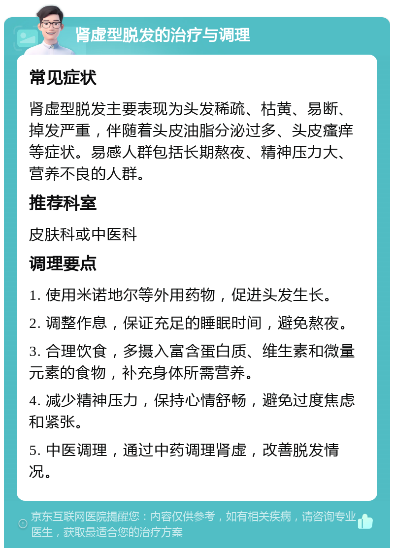 肾虚型脱发的治疗与调理 常见症状 肾虚型脱发主要表现为头发稀疏、枯黄、易断、掉发严重，伴随着头皮油脂分泌过多、头皮瘙痒等症状。易感人群包括长期熬夜、精神压力大、营养不良的人群。 推荐科室 皮肤科或中医科 调理要点 1. 使用米诺地尔等外用药物，促进头发生长。 2. 调整作息，保证充足的睡眠时间，避免熬夜。 3. 合理饮食，多摄入富含蛋白质、维生素和微量元素的食物，补充身体所需营养。 4. 减少精神压力，保持心情舒畅，避免过度焦虑和紧张。 5. 中医调理，通过中药调理肾虚，改善脱发情况。