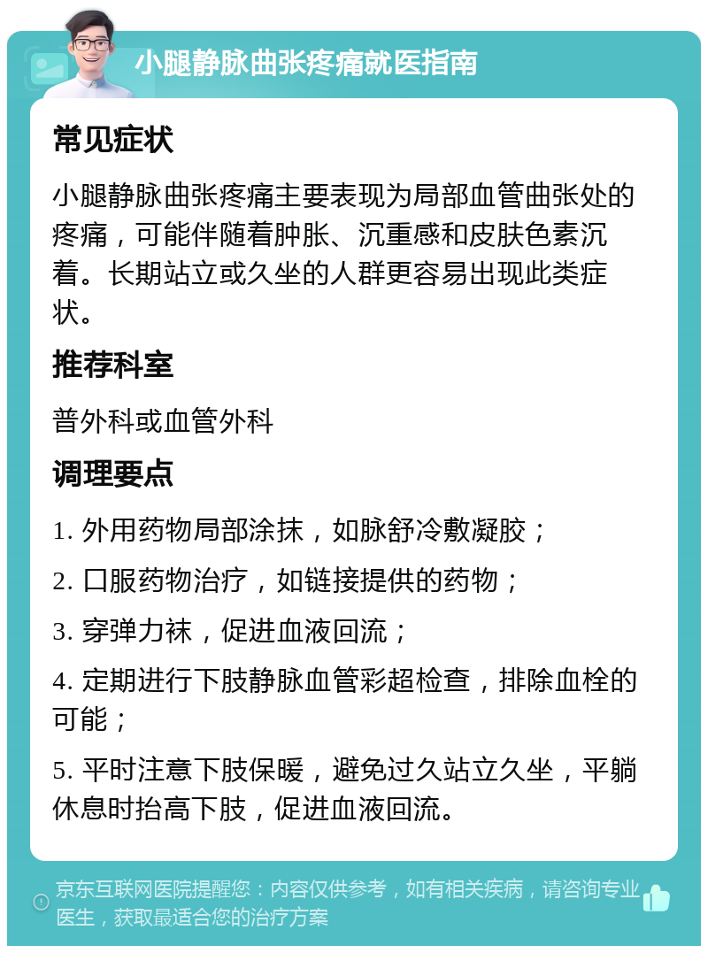 小腿静脉曲张疼痛就医指南 常见症状 小腿静脉曲张疼痛主要表现为局部血管曲张处的疼痛，可能伴随着肿胀、沉重感和皮肤色素沉着。长期站立或久坐的人群更容易出现此类症状。 推荐科室 普外科或血管外科 调理要点 1. 外用药物局部涂抹，如脉舒冷敷凝胶； 2. 口服药物治疗，如链接提供的药物； 3. 穿弹力袜，促进血液回流； 4. 定期进行下肢静脉血管彩超检查，排除血栓的可能； 5. 平时注意下肢保暖，避免过久站立久坐，平躺休息时抬高下肢，促进血液回流。