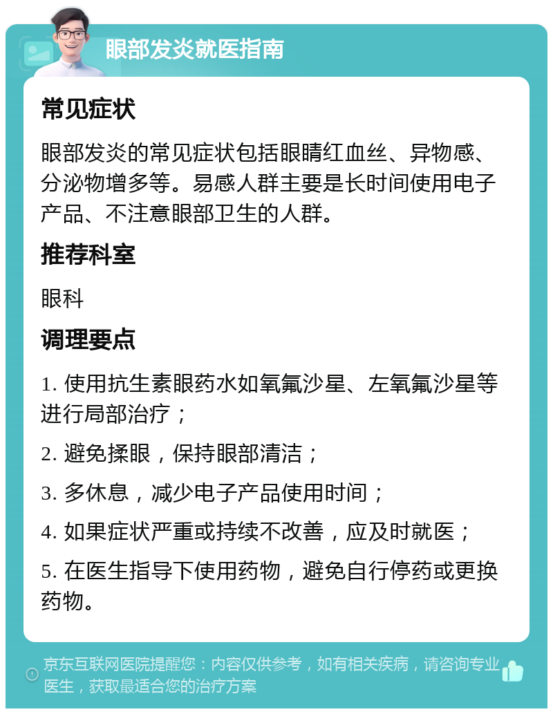 眼部发炎就医指南 常见症状 眼部发炎的常见症状包括眼睛红血丝、异物感、分泌物增多等。易感人群主要是长时间使用电子产品、不注意眼部卫生的人群。 推荐科室 眼科 调理要点 1. 使用抗生素眼药水如氧氟沙星、左氧氟沙星等进行局部治疗； 2. 避免揉眼，保持眼部清洁； 3. 多休息，减少电子产品使用时间； 4. 如果症状严重或持续不改善，应及时就医； 5. 在医生指导下使用药物，避免自行停药或更换药物。