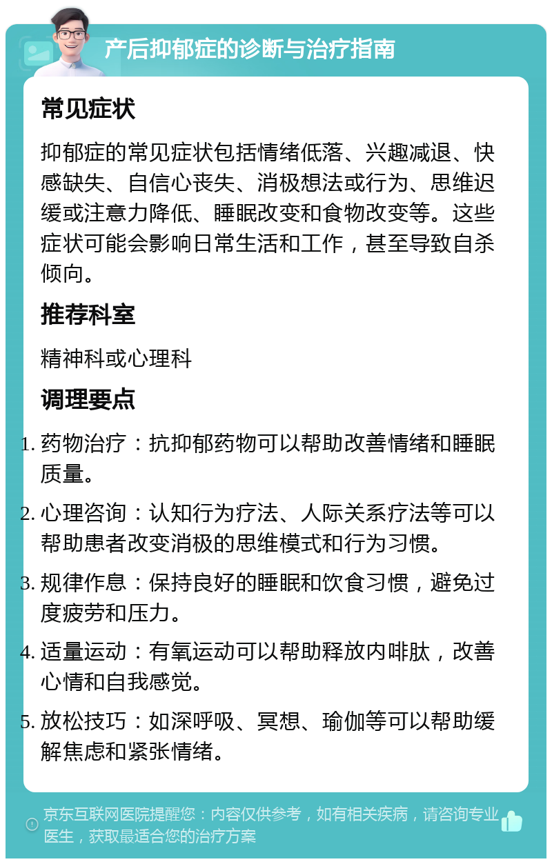 产后抑郁症的诊断与治疗指南 常见症状 抑郁症的常见症状包括情绪低落、兴趣减退、快感缺失、自信心丧失、消极想法或行为、思维迟缓或注意力降低、睡眠改变和食物改变等。这些症状可能会影响日常生活和工作，甚至导致自杀倾向。 推荐科室 精神科或心理科 调理要点 药物治疗：抗抑郁药物可以帮助改善情绪和睡眠质量。 心理咨询：认知行为疗法、人际关系疗法等可以帮助患者改变消极的思维模式和行为习惯。 规律作息：保持良好的睡眠和饮食习惯，避免过度疲劳和压力。 适量运动：有氧运动可以帮助释放内啡肽，改善心情和自我感觉。 放松技巧：如深呼吸、冥想、瑜伽等可以帮助缓解焦虑和紧张情绪。