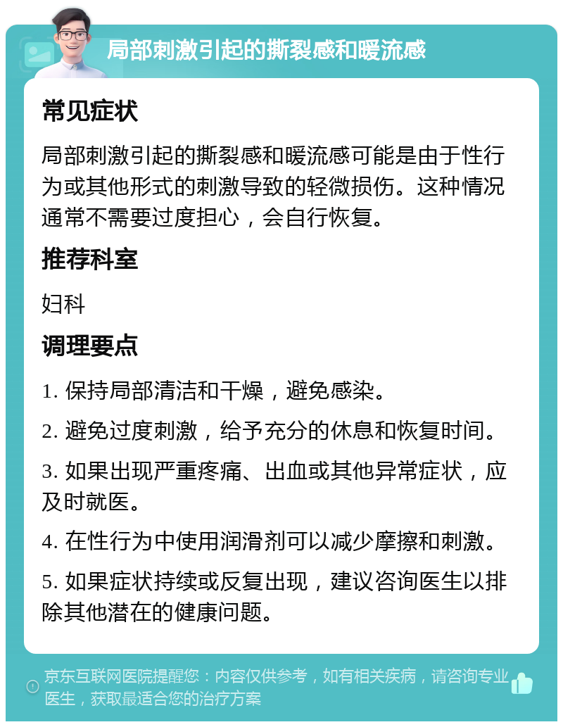 局部刺激引起的撕裂感和暖流感 常见症状 局部刺激引起的撕裂感和暖流感可能是由于性行为或其他形式的刺激导致的轻微损伤。这种情况通常不需要过度担心，会自行恢复。 推荐科室 妇科 调理要点 1. 保持局部清洁和干燥，避免感染。 2. 避免过度刺激，给予充分的休息和恢复时间。 3. 如果出现严重疼痛、出血或其他异常症状，应及时就医。 4. 在性行为中使用润滑剂可以减少摩擦和刺激。 5. 如果症状持续或反复出现，建议咨询医生以排除其他潜在的健康问题。