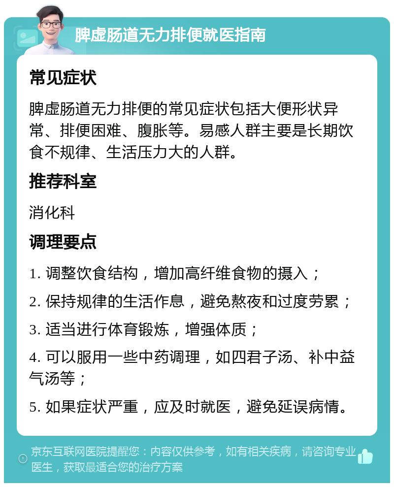 脾虚肠道无力排便就医指南 常见症状 脾虚肠道无力排便的常见症状包括大便形状异常、排便困难、腹胀等。易感人群主要是长期饮食不规律、生活压力大的人群。 推荐科室 消化科 调理要点 1. 调整饮食结构，增加高纤维食物的摄入； 2. 保持规律的生活作息，避免熬夜和过度劳累； 3. 适当进行体育锻炼，增强体质； 4. 可以服用一些中药调理，如四君子汤、补中益气汤等； 5. 如果症状严重，应及时就医，避免延误病情。