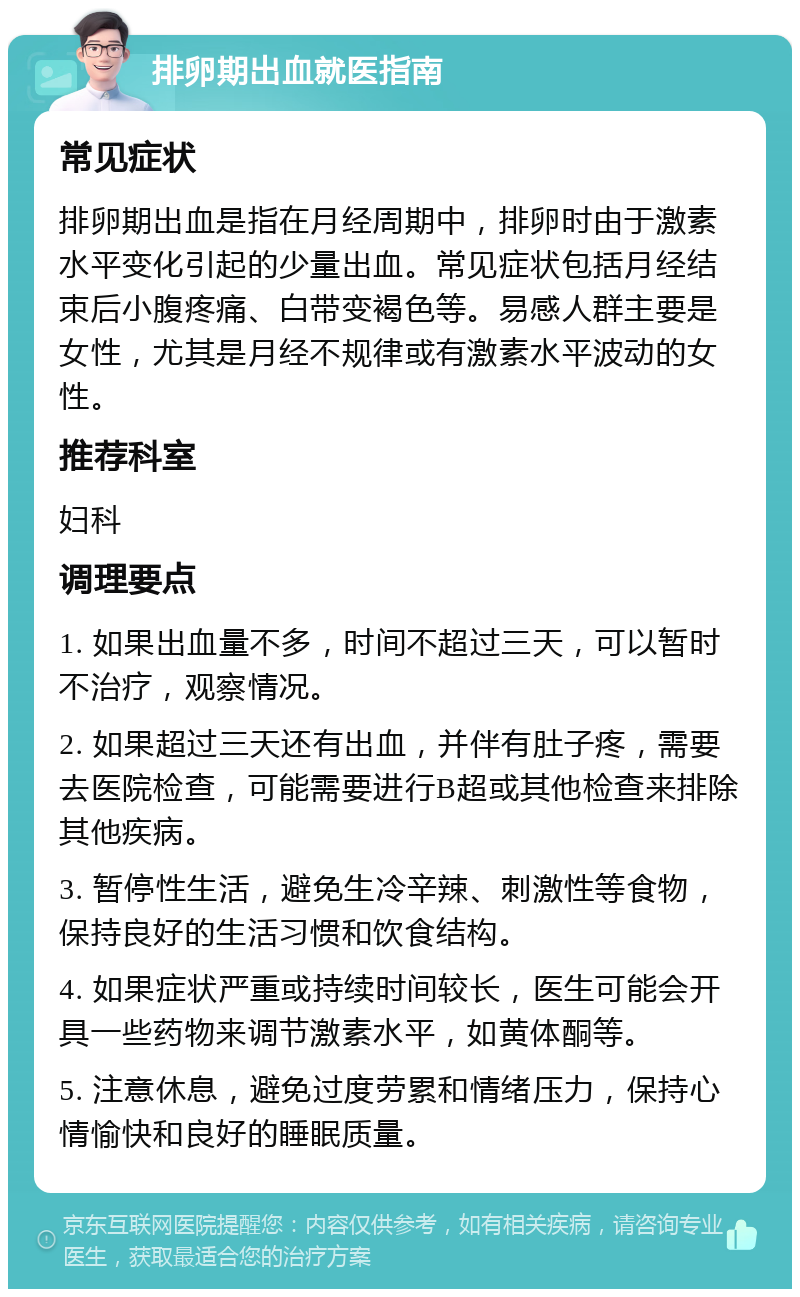 排卵期出血就医指南 常见症状 排卵期出血是指在月经周期中，排卵时由于激素水平变化引起的少量出血。常见症状包括月经结束后小腹疼痛、白带变褐色等。易感人群主要是女性，尤其是月经不规律或有激素水平波动的女性。 推荐科室 妇科 调理要点 1. 如果出血量不多，时间不超过三天，可以暂时不治疗，观察情况。 2. 如果超过三天还有出血，并伴有肚子疼，需要去医院检查，可能需要进行B超或其他检查来排除其他疾病。 3. 暂停性生活，避免生冷辛辣、刺激性等食物，保持良好的生活习惯和饮食结构。 4. 如果症状严重或持续时间较长，医生可能会开具一些药物来调节激素水平，如黄体酮等。 5. 注意休息，避免过度劳累和情绪压力，保持心情愉快和良好的睡眠质量。