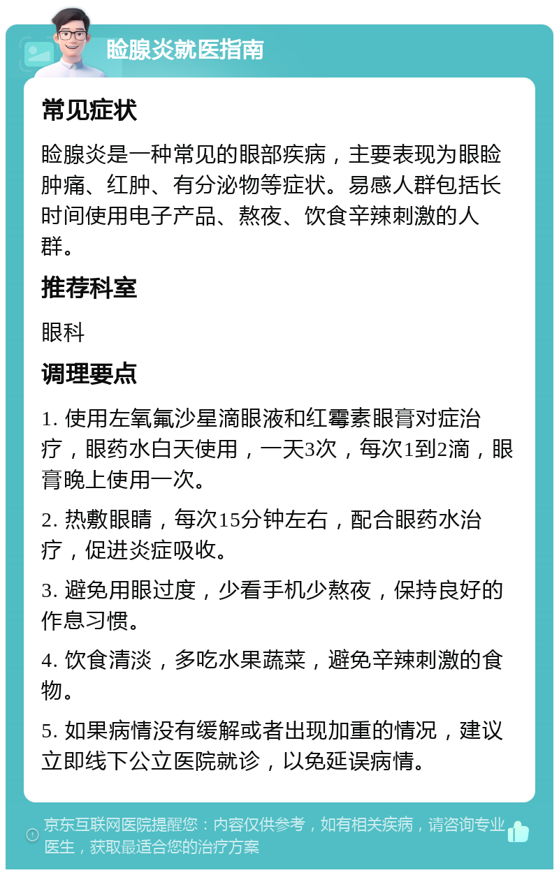 睑腺炎就医指南 常见症状 睑腺炎是一种常见的眼部疾病，主要表现为眼睑肿痛、红肿、有分泌物等症状。易感人群包括长时间使用电子产品、熬夜、饮食辛辣刺激的人群。 推荐科室 眼科 调理要点 1. 使用左氧氟沙星滴眼液和红霉素眼膏对症治疗，眼药水白天使用，一天3次，每次1到2滴，眼膏晚上使用一次。 2. 热敷眼睛，每次15分钟左右，配合眼药水治疗，促进炎症吸收。 3. 避免用眼过度，少看手机少熬夜，保持良好的作息习惯。 4. 饮食清淡，多吃水果蔬菜，避免辛辣刺激的食物。 5. 如果病情没有缓解或者出现加重的情况，建议立即线下公立医院就诊，以免延误病情。