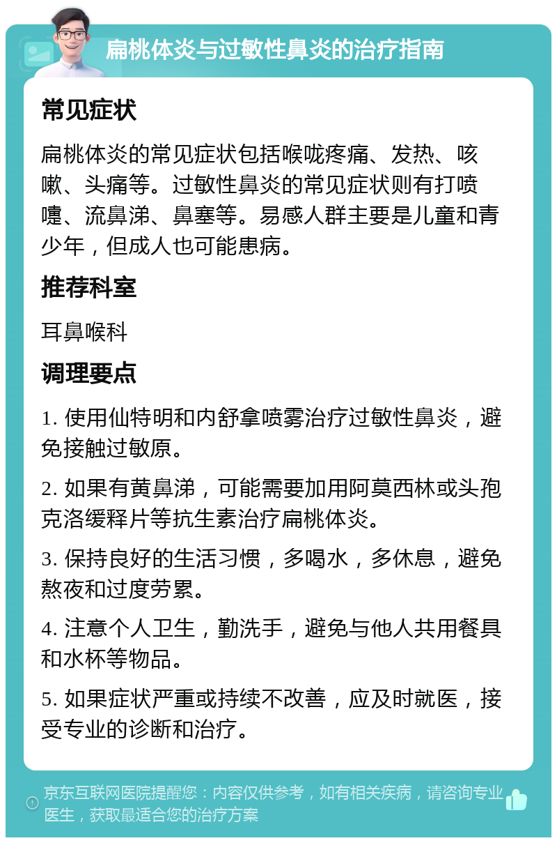 扁桃体炎与过敏性鼻炎的治疗指南 常见症状 扁桃体炎的常见症状包括喉咙疼痛、发热、咳嗽、头痛等。过敏性鼻炎的常见症状则有打喷嚏、流鼻涕、鼻塞等。易感人群主要是儿童和青少年，但成人也可能患病。 推荐科室 耳鼻喉科 调理要点 1. 使用仙特明和内舒拿喷雾治疗过敏性鼻炎，避免接触过敏原。 2. 如果有黄鼻涕，可能需要加用阿莫西林或头孢克洛缓释片等抗生素治疗扁桃体炎。 3. 保持良好的生活习惯，多喝水，多休息，避免熬夜和过度劳累。 4. 注意个人卫生，勤洗手，避免与他人共用餐具和水杯等物品。 5. 如果症状严重或持续不改善，应及时就医，接受专业的诊断和治疗。