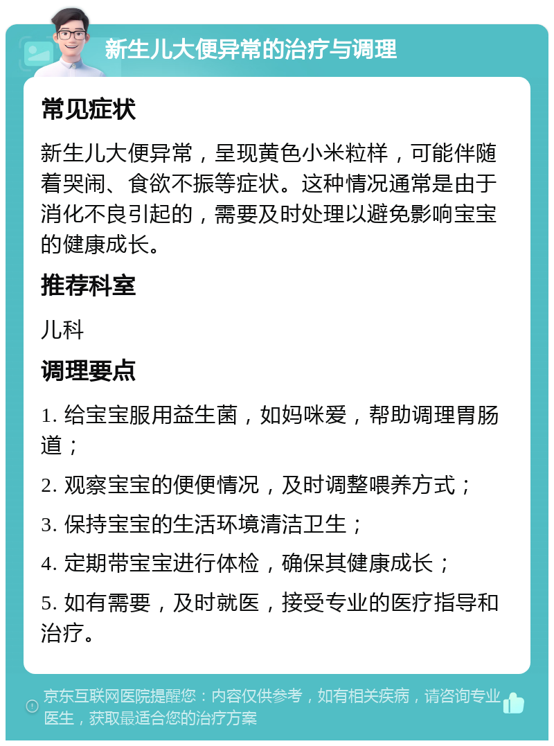 新生儿大便异常的治疗与调理 常见症状 新生儿大便异常，呈现黄色小米粒样，可能伴随着哭闹、食欲不振等症状。这种情况通常是由于消化不良引起的，需要及时处理以避免影响宝宝的健康成长。 推荐科室 儿科 调理要点 1. 给宝宝服用益生菌，如妈咪爱，帮助调理胃肠道； 2. 观察宝宝的便便情况，及时调整喂养方式； 3. 保持宝宝的生活环境清洁卫生； 4. 定期带宝宝进行体检，确保其健康成长； 5. 如有需要，及时就医，接受专业的医疗指导和治疗。