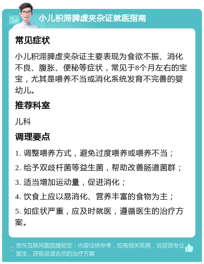 小儿积滞脾虚夹杂证就医指南 常见症状 小儿积滞脾虚夹杂证主要表现为食欲不振、消化不良、腹胀、便秘等症状，常见于8个月左右的宝宝，尤其是喂养不当或消化系统发育不完善的婴幼儿。 推荐科室 儿科 调理要点 1. 调整喂养方式，避免过度喂养或喂养不当； 2. 给予双歧杆菌等益生菌，帮助改善肠道菌群； 3. 适当增加运动量，促进消化； 4. 饮食上应以易消化、营养丰富的食物为主； 5. 如症状严重，应及时就医，遵循医生的治疗方案。