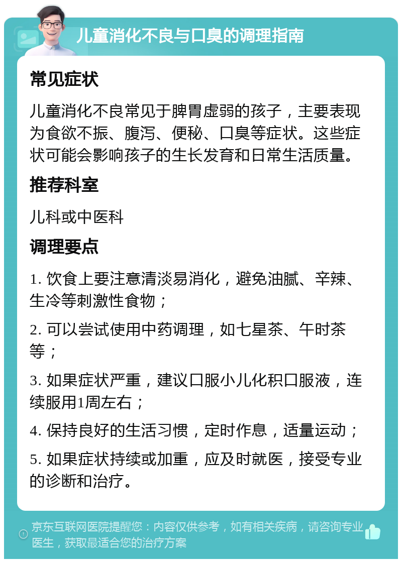 儿童消化不良与口臭的调理指南 常见症状 儿童消化不良常见于脾胃虚弱的孩子，主要表现为食欲不振、腹泻、便秘、口臭等症状。这些症状可能会影响孩子的生长发育和日常生活质量。 推荐科室 儿科或中医科 调理要点 1. 饮食上要注意清淡易消化，避免油腻、辛辣、生冷等刺激性食物； 2. 可以尝试使用中药调理，如七星茶、午时茶等； 3. 如果症状严重，建议口服小儿化积口服液，连续服用1周左右； 4. 保持良好的生活习惯，定时作息，适量运动； 5. 如果症状持续或加重，应及时就医，接受专业的诊断和治疗。