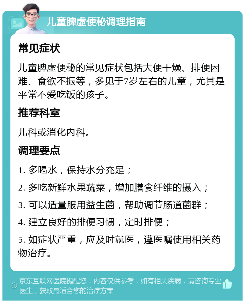 儿童脾虚便秘调理指南 常见症状 儿童脾虚便秘的常见症状包括大便干燥、排便困难、食欲不振等，多见于7岁左右的儿童，尤其是平常不爱吃饭的孩子。 推荐科室 儿科或消化内科。 调理要点 1. 多喝水，保持水分充足； 2. 多吃新鲜水果蔬菜，增加膳食纤维的摄入； 3. 可以适量服用益生菌，帮助调节肠道菌群； 4. 建立良好的排便习惯，定时排便； 5. 如症状严重，应及时就医，遵医嘱使用相关药物治疗。