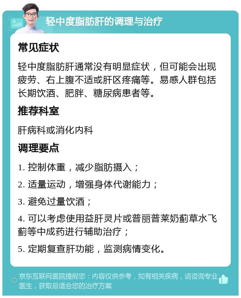 轻中度脂肪肝的调理与治疗 常见症状 轻中度脂肪肝通常没有明显症状，但可能会出现疲劳、右上腹不适或肝区疼痛等。易感人群包括长期饮酒、肥胖、糖尿病患者等。 推荐科室 肝病科或消化内科 调理要点 1. 控制体重，减少脂肪摄入； 2. 适量运动，增强身体代谢能力； 3. 避免过量饮酒； 4. 可以考虑使用益肝灵片或普丽普莱奶蓟草水飞蓟等中成药进行辅助治疗； 5. 定期复查肝功能，监测病情变化。