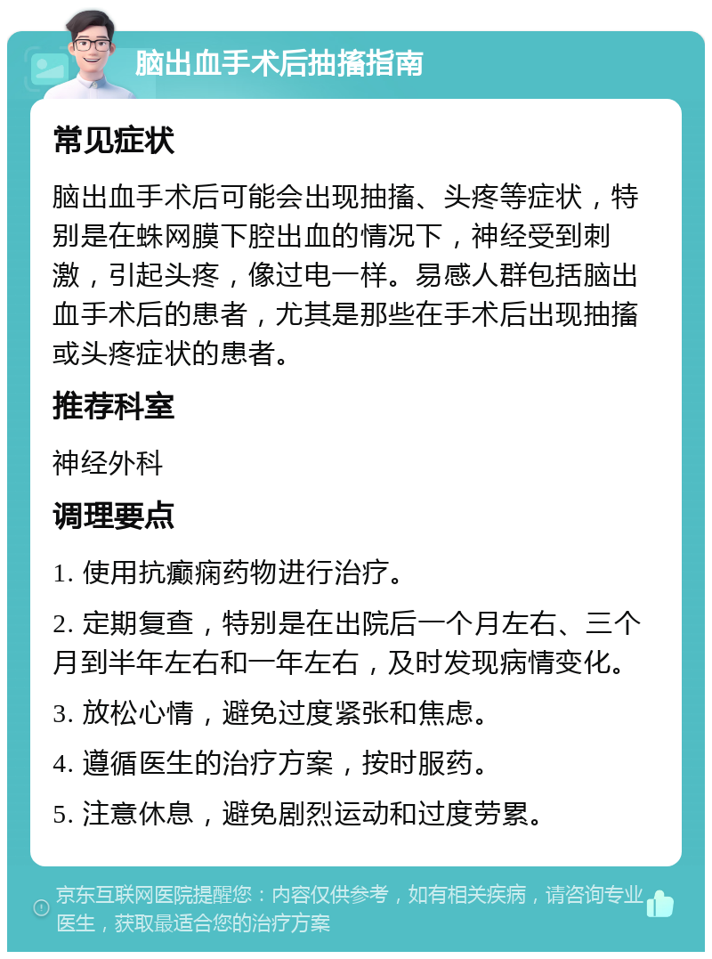 脑出血手术后抽搐指南 常见症状 脑出血手术后可能会出现抽搐、头疼等症状，特别是在蛛网膜下腔出血的情况下，神经受到刺激，引起头疼，像过电一样。易感人群包括脑出血手术后的患者，尤其是那些在手术后出现抽搐或头疼症状的患者。 推荐科室 神经外科 调理要点 1. 使用抗癫痫药物进行治疗。 2. 定期复查，特别是在出院后一个月左右、三个月到半年左右和一年左右，及时发现病情变化。 3. 放松心情，避免过度紧张和焦虑。 4. 遵循医生的治疗方案，按时服药。 5. 注意休息，避免剧烈运动和过度劳累。