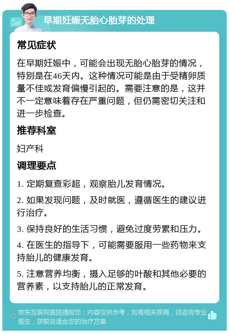 早期妊娠无胎心胎芽的处理 常见症状 在早期妊娠中，可能会出现无胎心胎芽的情况，特别是在46天内。这种情况可能是由于受精卵质量不佳或发育偏慢引起的。需要注意的是，这并不一定意味着存在严重问题，但仍需密切关注和进一步检查。 推荐科室 妇产科 调理要点 1. 定期复查彩超，观察胎儿发育情况。 2. 如果发现问题，及时就医，遵循医生的建议进行治疗。 3. 保持良好的生活习惯，避免过度劳累和压力。 4. 在医生的指导下，可能需要服用一些药物来支持胎儿的健康发育。 5. 注意营养均衡，摄入足够的叶酸和其他必要的营养素，以支持胎儿的正常发育。