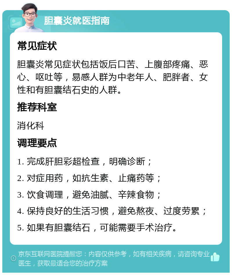 胆囊炎就医指南 常见症状 胆囊炎常见症状包括饭后口苦、上腹部疼痛、恶心、呕吐等，易感人群为中老年人、肥胖者、女性和有胆囊结石史的人群。 推荐科室 消化科 调理要点 1. 完成肝胆彩超检查，明确诊断； 2. 对症用药，如抗生素、止痛药等； 3. 饮食调理，避免油腻、辛辣食物； 4. 保持良好的生活习惯，避免熬夜、过度劳累； 5. 如果有胆囊结石，可能需要手术治疗。