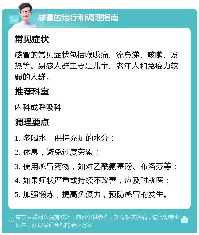 感冒的治疗和调理指南 常见症状 感冒的常见症状包括喉咙痛、流鼻涕、咳嗽、发热等。易感人群主要是儿童、老年人和免疫力较弱的人群。 推荐科室 内科或呼吸科 调理要点 1. 多喝水，保持充足的水分； 2. 休息，避免过度劳累； 3. 使用感冒药物，如对乙酰氨基酚、布洛芬等； 4. 如果症状严重或持续不改善，应及时就医； 5. 加强锻炼，提高免疫力，预防感冒的发生。