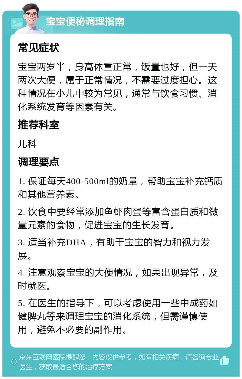 宝宝便秘调理指南 常见症状 宝宝两岁半，身高体重正常，饭量也好，但一天两次大便，属于正常情况，不需要过度担心。这种情况在小儿中较为常见，通常与饮食习惯、消化系统发育等因素有关。 推荐科室 儿科 调理要点 1. 保证每天400-500ml的奶量，帮助宝宝补充钙质和其他营养素。 2. 饮食中要经常添加鱼虾肉蛋等富含蛋白质和微量元素的食物，促进宝宝的生长发育。 3. 适当补充DHA，有助于宝宝的智力和视力发展。 4. 注意观察宝宝的大便情况，如果出现异常，及时就医。 5. 在医生的指导下，可以考虑使用一些中成药如健脾丸等来调理宝宝的消化系统，但需谨慎使用，避免不必要的副作用。