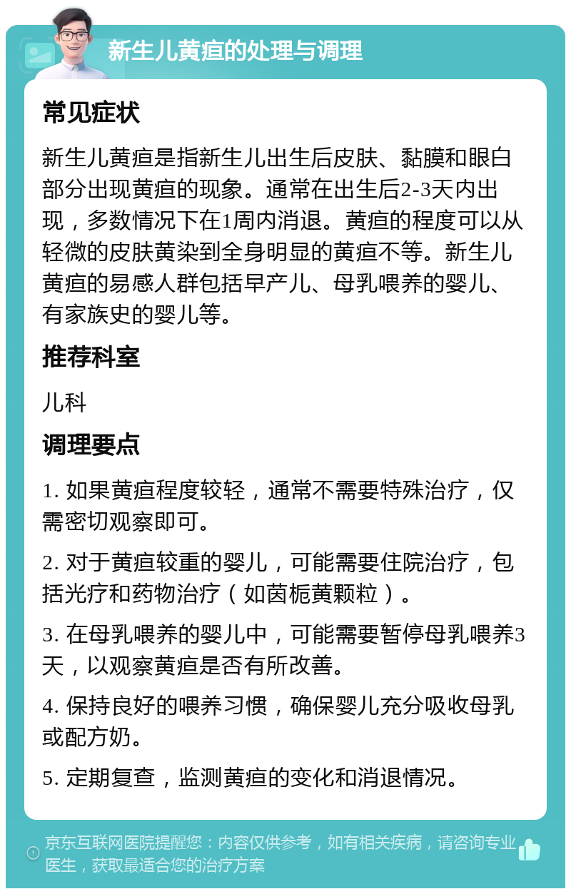 新生儿黄疸的处理与调理 常见症状 新生儿黄疸是指新生儿出生后皮肤、黏膜和眼白部分出现黄疸的现象。通常在出生后2-3天内出现，多数情况下在1周内消退。黄疸的程度可以从轻微的皮肤黄染到全身明显的黄疸不等。新生儿黄疸的易感人群包括早产儿、母乳喂养的婴儿、有家族史的婴儿等。 推荐科室 儿科 调理要点 1. 如果黄疸程度较轻，通常不需要特殊治疗，仅需密切观察即可。 2. 对于黄疸较重的婴儿，可能需要住院治疗，包括光疗和药物治疗（如茵栀黄颗粒）。 3. 在母乳喂养的婴儿中，可能需要暂停母乳喂养3天，以观察黄疸是否有所改善。 4. 保持良好的喂养习惯，确保婴儿充分吸收母乳或配方奶。 5. 定期复查，监测黄疸的变化和消退情况。