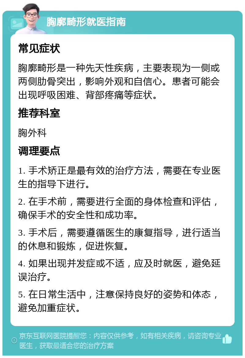 胸廓畸形就医指南 常见症状 胸廓畸形是一种先天性疾病，主要表现为一侧或两侧肋骨突出，影响外观和自信心。患者可能会出现呼吸困难、背部疼痛等症状。 推荐科室 胸外科 调理要点 1. 手术矫正是最有效的治疗方法，需要在专业医生的指导下进行。 2. 在手术前，需要进行全面的身体检查和评估，确保手术的安全性和成功率。 3. 手术后，需要遵循医生的康复指导，进行适当的休息和锻炼，促进恢复。 4. 如果出现并发症或不适，应及时就医，避免延误治疗。 5. 在日常生活中，注意保持良好的姿势和体态，避免加重症状。