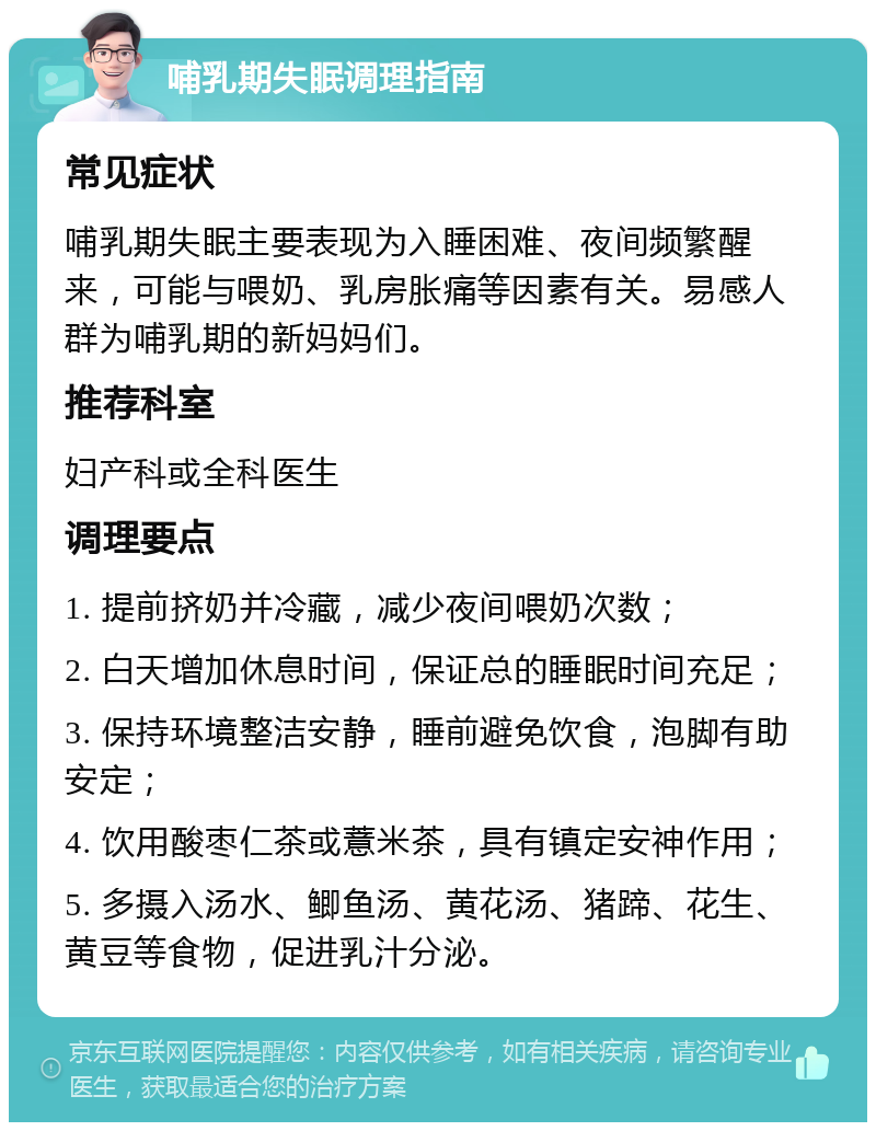 哺乳期失眠调理指南 常见症状 哺乳期失眠主要表现为入睡困难、夜间频繁醒来，可能与喂奶、乳房胀痛等因素有关。易感人群为哺乳期的新妈妈们。 推荐科室 妇产科或全科医生 调理要点 1. 提前挤奶并冷藏，减少夜间喂奶次数； 2. 白天增加休息时间，保证总的睡眠时间充足； 3. 保持环境整洁安静，睡前避免饮食，泡脚有助安定； 4. 饮用酸枣仁茶或薏米茶，具有镇定安神作用； 5. 多摄入汤水、鲫鱼汤、黄花汤、猪蹄、花生、黄豆等食物，促进乳汁分泌。