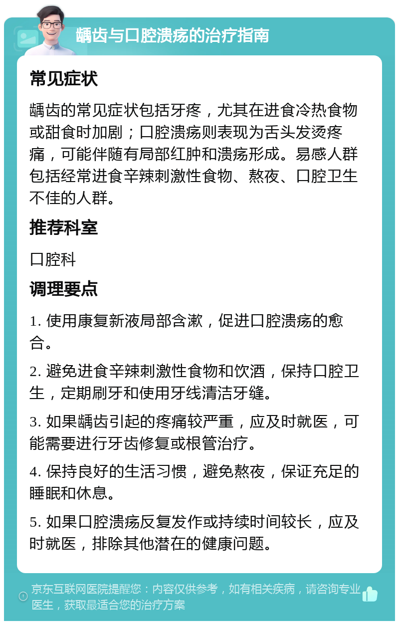 龋齿与口腔溃疡的治疗指南 常见症状 龋齿的常见症状包括牙疼，尤其在进食冷热食物或甜食时加剧；口腔溃疡则表现为舌头发烫疼痛，可能伴随有局部红肿和溃疡形成。易感人群包括经常进食辛辣刺激性食物、熬夜、口腔卫生不佳的人群。 推荐科室 口腔科 调理要点 1. 使用康复新液局部含漱，促进口腔溃疡的愈合。 2. 避免进食辛辣刺激性食物和饮酒，保持口腔卫生，定期刷牙和使用牙线清洁牙缝。 3. 如果龋齿引起的疼痛较严重，应及时就医，可能需要进行牙齿修复或根管治疗。 4. 保持良好的生活习惯，避免熬夜，保证充足的睡眠和休息。 5. 如果口腔溃疡反复发作或持续时间较长，应及时就医，排除其他潜在的健康问题。